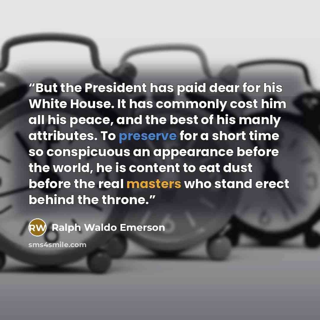 “But the President has paid dear for his White House. It has commonly cost him all his peace, and the best of his manly attributes. To preserve for a short time so conspicuous an appearance before the world, he is content to eat dust before the real masters who stand erect behind the throne.” quote by Ralph Waldo Emerson