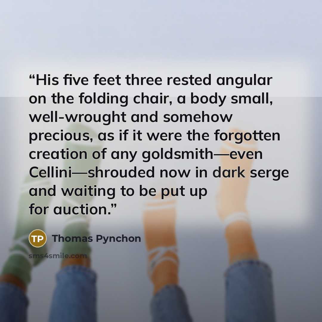 “His five feet three rested angular on the folding chair, a body small, well-wrought and somehow precious, as if it were the forgotten creation of any goldsmith—even Cellini—shrouded now in dark serge and waiting to be put up for auction.” quote by Thomas Pynchon