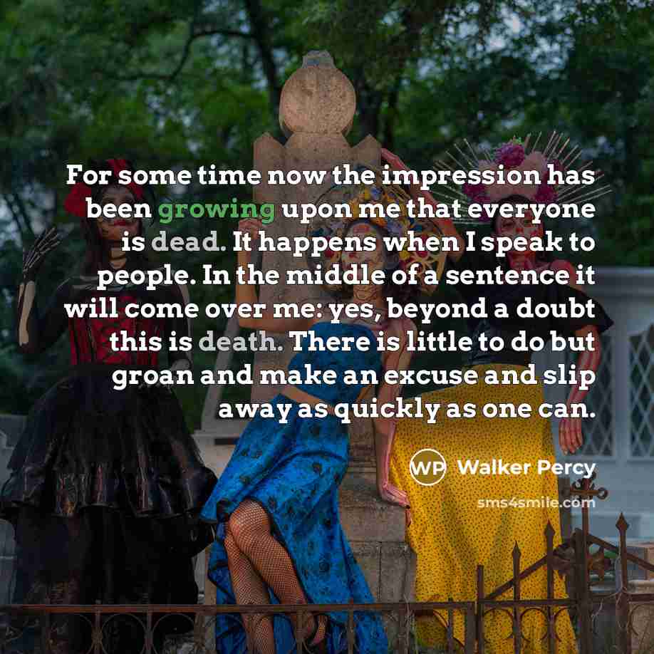 “For some time now the impression has been growing upon me that everyone is dead. It happens when I speak to people. In the middle of a sentence it will come over me: yes, beyond a doubt this is death. There is little to do but groan and make an excuse and slip away as quickly as one can.” quote by Walker Percy