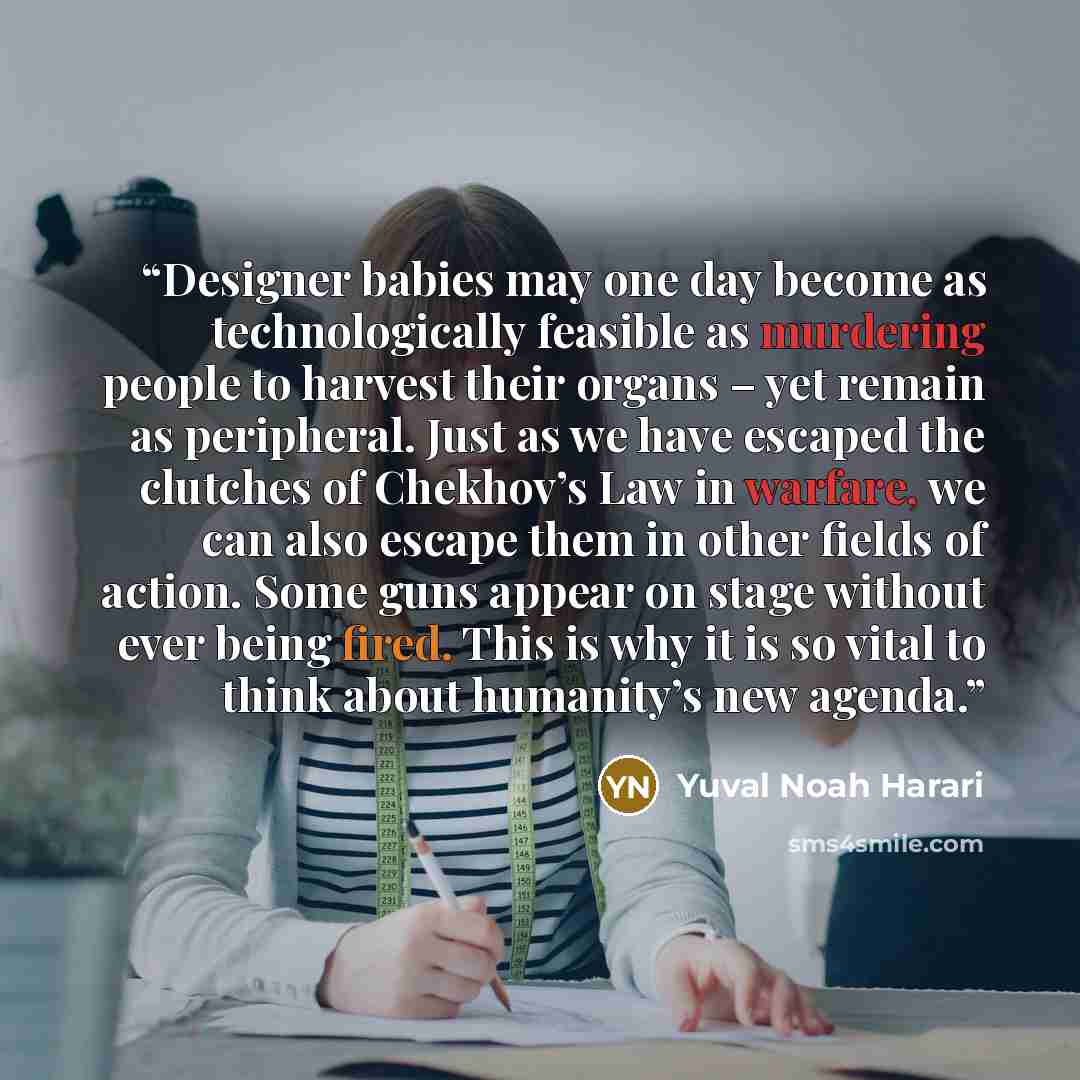 “Designer babies may one day become as technologically feasible as murdering people to harvest their organs – yet remain as peripheral. Just as we have escaped the clutches of Chekhov’s Law in warfare, we can also escape them in other fields of action. Some guns appear on stage without ever being…” quote by Yuval Noah Harari