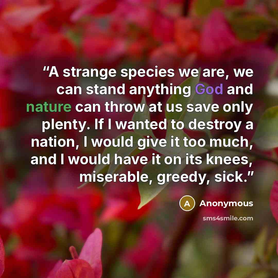 “A strange species we are, we can stand anything God and nature can throw at us save only plenty. If I wanted to destroy a nation, I would give it too much, and I would have it on its knees, miserable, greedy, sick.” quote by Anonymous