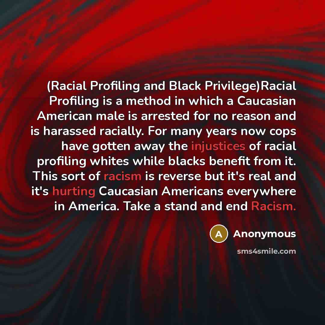 “(Racial Profiling and Black Privilege)Racial Profiling is a method in which a Caucasian American male is arrested for no reason and is harassed racially. For many years now cops have gotten away the injustices of racial profiling whites while blacks benefit from it. This sort of racism is reverse…” quote by Anonymous
