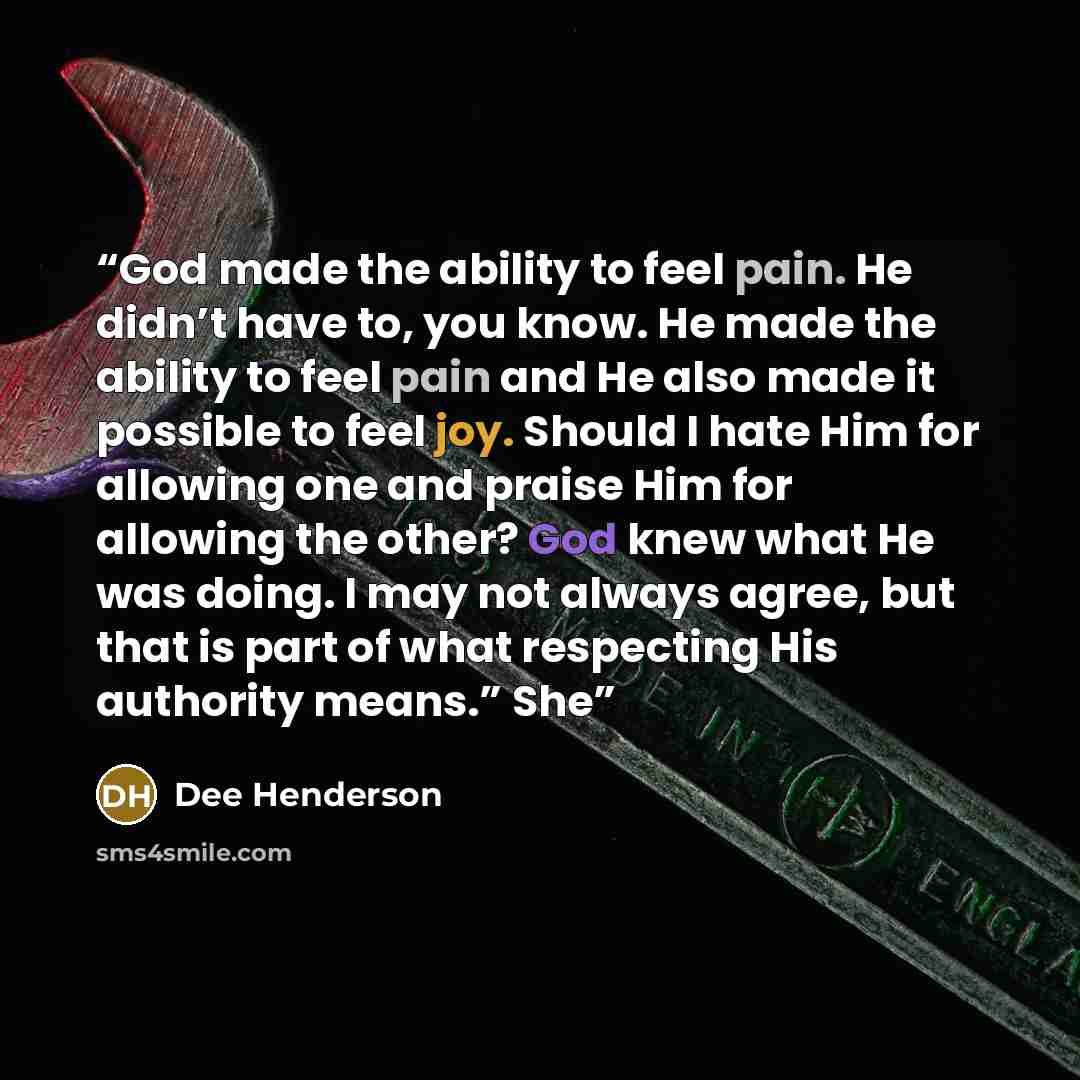 “God made the ability to feel pain. He didn’t have to, you know. He made the ability to feel pain and He also made it possible to feel joy. Should I hate Him for allowing one and praise Him for allowing the other? God knew what He was doing. I may not always agree, but that is part of what…” quote by Dee Henderson
