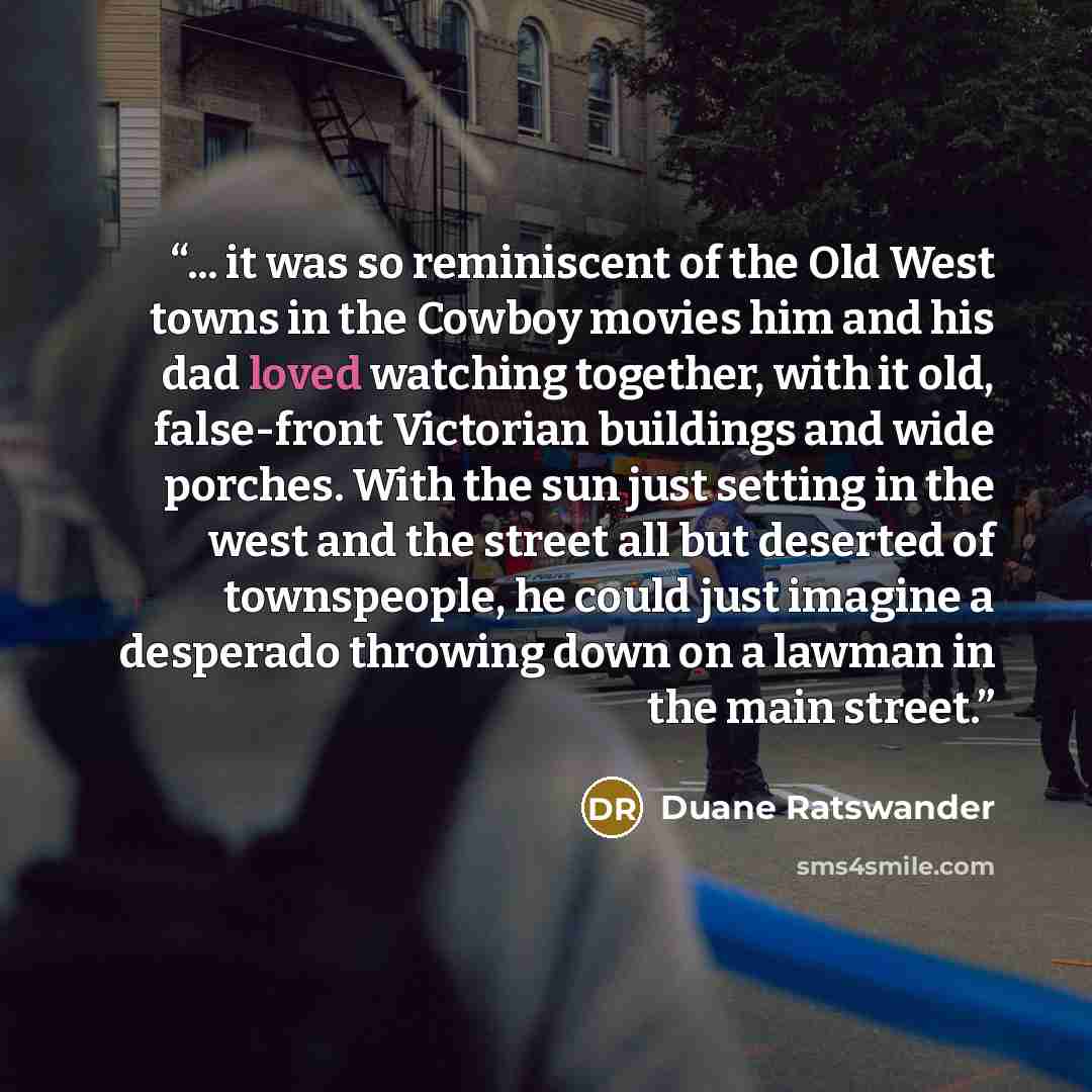 “... it was so reminiscent of the Old West towns in the Cowboy movies him and his dad loved watching together, with it old, false-front Victorian buildings and wide porches. With the sun just setting in the west and the street all but deserted of townspeople, he could just imagine a desperado…” quote by Duane Ratswander
