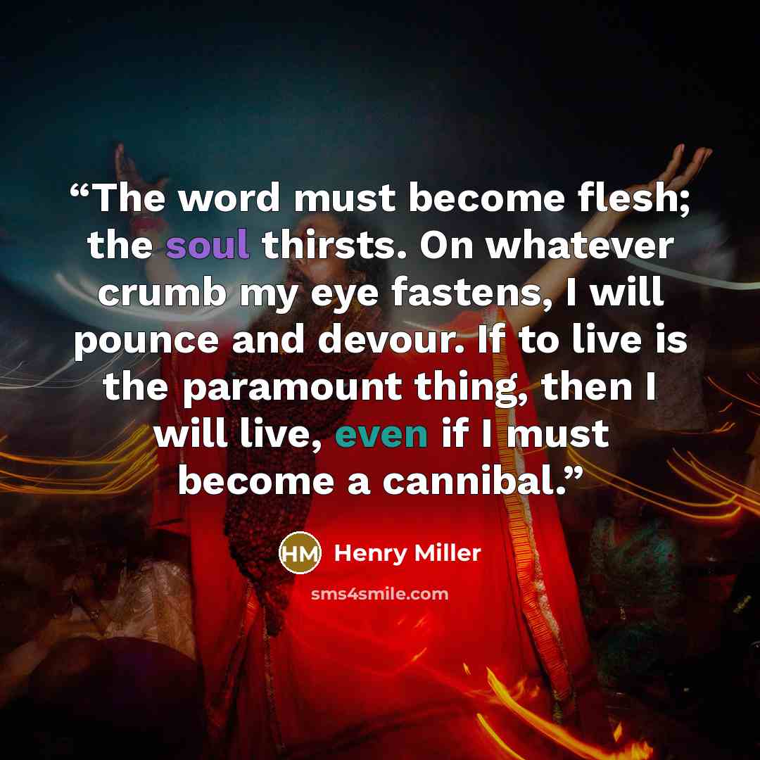 “The word must become flesh; the soul thirsts. On whatever crumb my eye fastens, I will pounce and devour. If to live is the paramount thing, then I will live, even if I must become a cannibal.” quote by Henry Miller