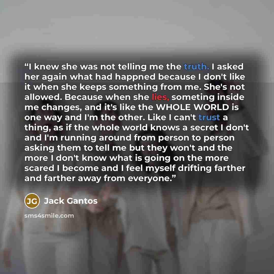 “I knew she was not telling me the truth. I asked her again what had happned because I don't like it when she keeps something from me. She's not allowed. Because when she lies, someting inside me changes, and it's like the WHOLE WORLD is one way and I'm the other. Like I can't trust a thing, as if…” quote by Jack Gantos