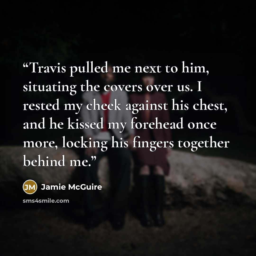 “Travis pulled me next to him, situating the covers over us. I rested my cheek against his chest, and he kissed my forehead once more, locking his fingers together behind me.” quote by Jamie McGuire