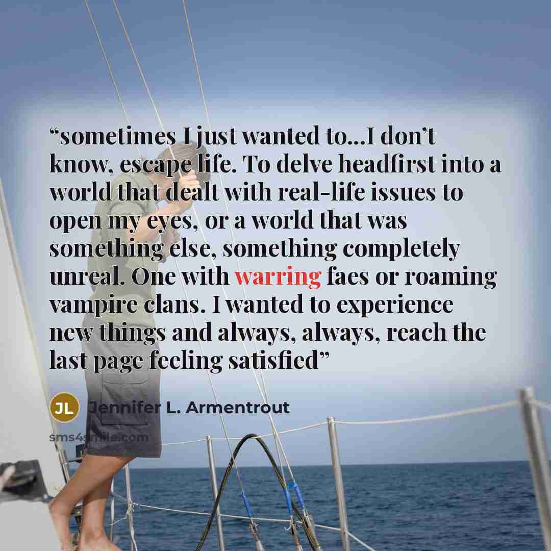 “sometimes I just wanted to...I don’t know, escape life. To delve headfirst into a world that dealt with real-life issues to open my eyes, or a world that was something else, something completely unreal. One with warring faes or roaming vampire clans. I wanted to experience new things and always…” quote by Jennifer L. Armentrout