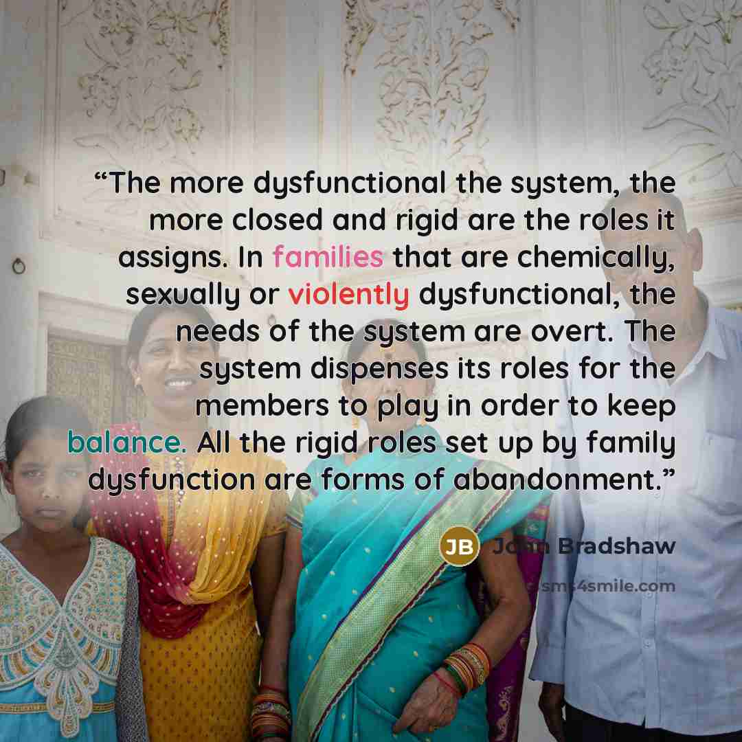 “The more dysfunctional the system, the more closed and rigid are the roles it assigns. In families that are chemically, sexually or violently dysfunctional, the needs of the system are overt. The system dispenses its roles for the members to play in order to keep balance. All the rigid roles set…” quote by John Bradshaw