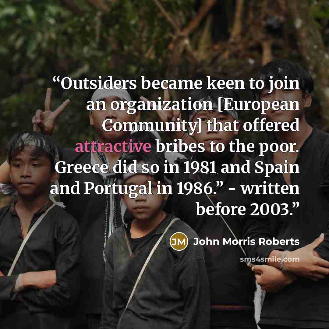 “Outsiders became keen to join an organization [European Community] that offered attractive bribes to the poor. Greece did so in 1981 and Spain and Portugal in 1986.” - written before 2003.” quote by John Morris Roberts