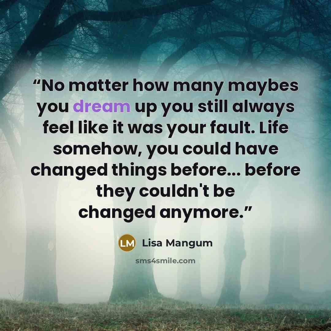 “No matter how many maybes you dream up you still always feel like it was your fault. Life somehow, you could have changed things before... before they couldn't be changed anymore.” quote by Lisa Mangum