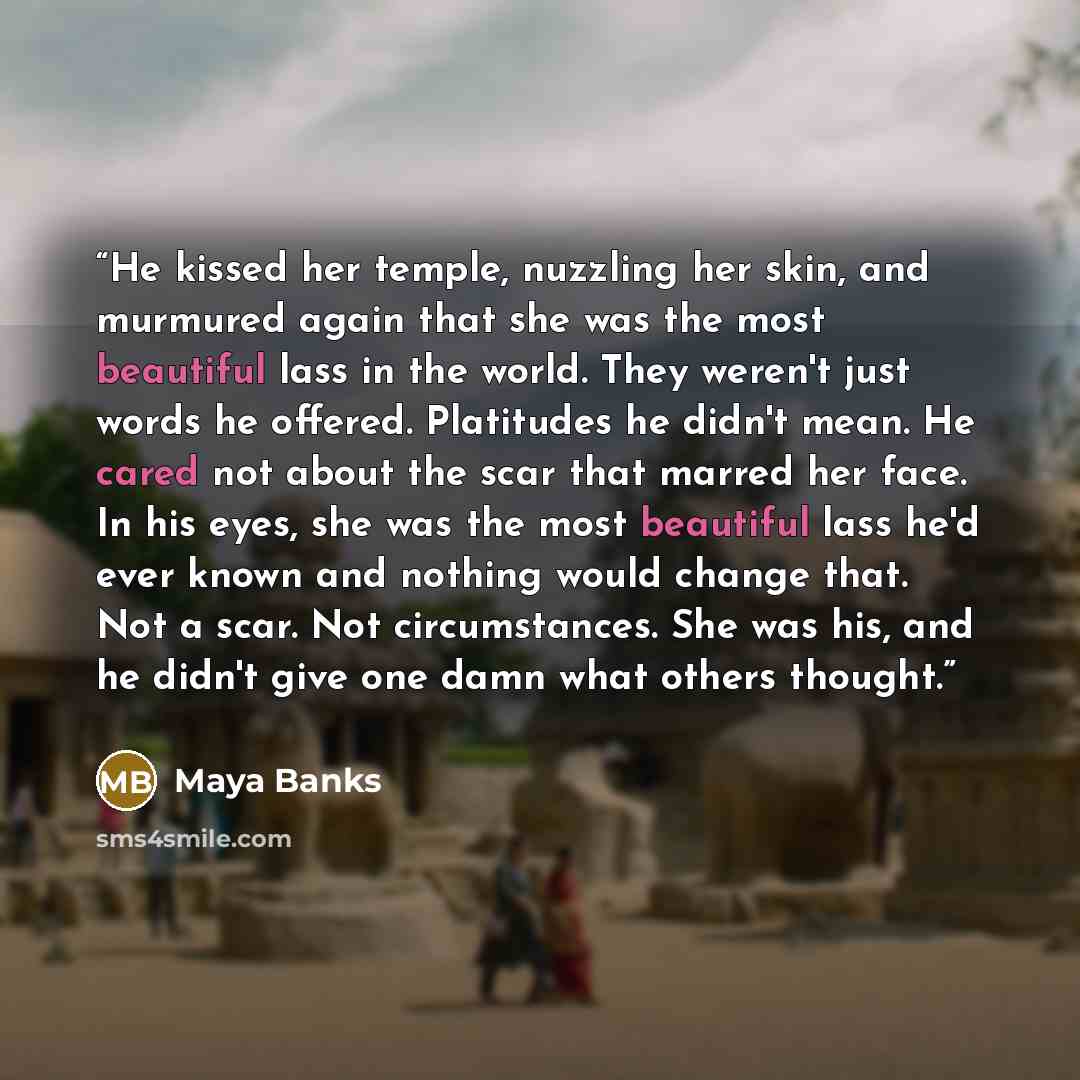 “He kissed her temple, nuzzling her skin, and murmured again that she was the most beautiful lass in the world. They weren't just words he offered. Platitudes he didn't mean. He cared not about the scar that marred her face. In his eyes, she was the most beautiful lass he'd ever known and nothing…” quote by Maya Banks