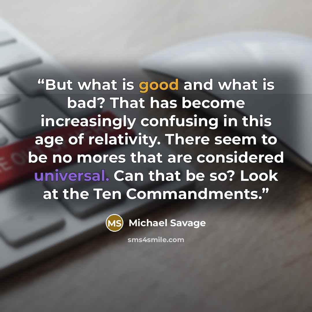 “But what is good and what is bad? That has become increasingly confusing in this age of relativity. There seem to be no mores that are considered universal. Can that be so? Look at the Ten Commandments.” quote by Michael Savage