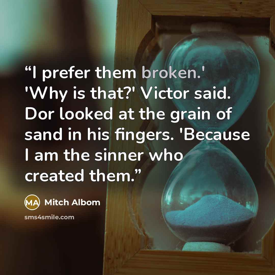 “I prefer them broken.' 'Why is that?' Victor said. Dor looked at the grain of sand in his fingers. 'Because I am the sinner who created them.” quote by Mitch Albom