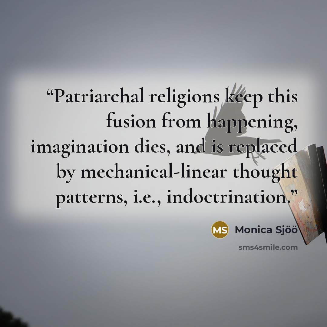 “Patriarchal religions keep this fusion from happening, imagination dies, and is replaced by mechanical-linear thought patterns, i.e., indoctrination.” quote by Monica Sjöö