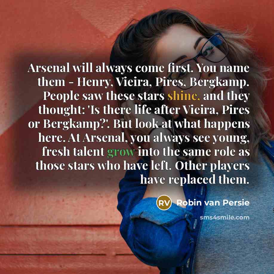 “Arsenal will always come first. You name them - Henry, Vieira, Pires, Bergkamp. People saw these stars shine, and they thought: 'Is there life after Vieira, Pires or Bergkamp?'. But look at what happens here. At Arsenal, you always see young, fresh talent grow into the same role as those stars who…” quote by Robin Van Persie