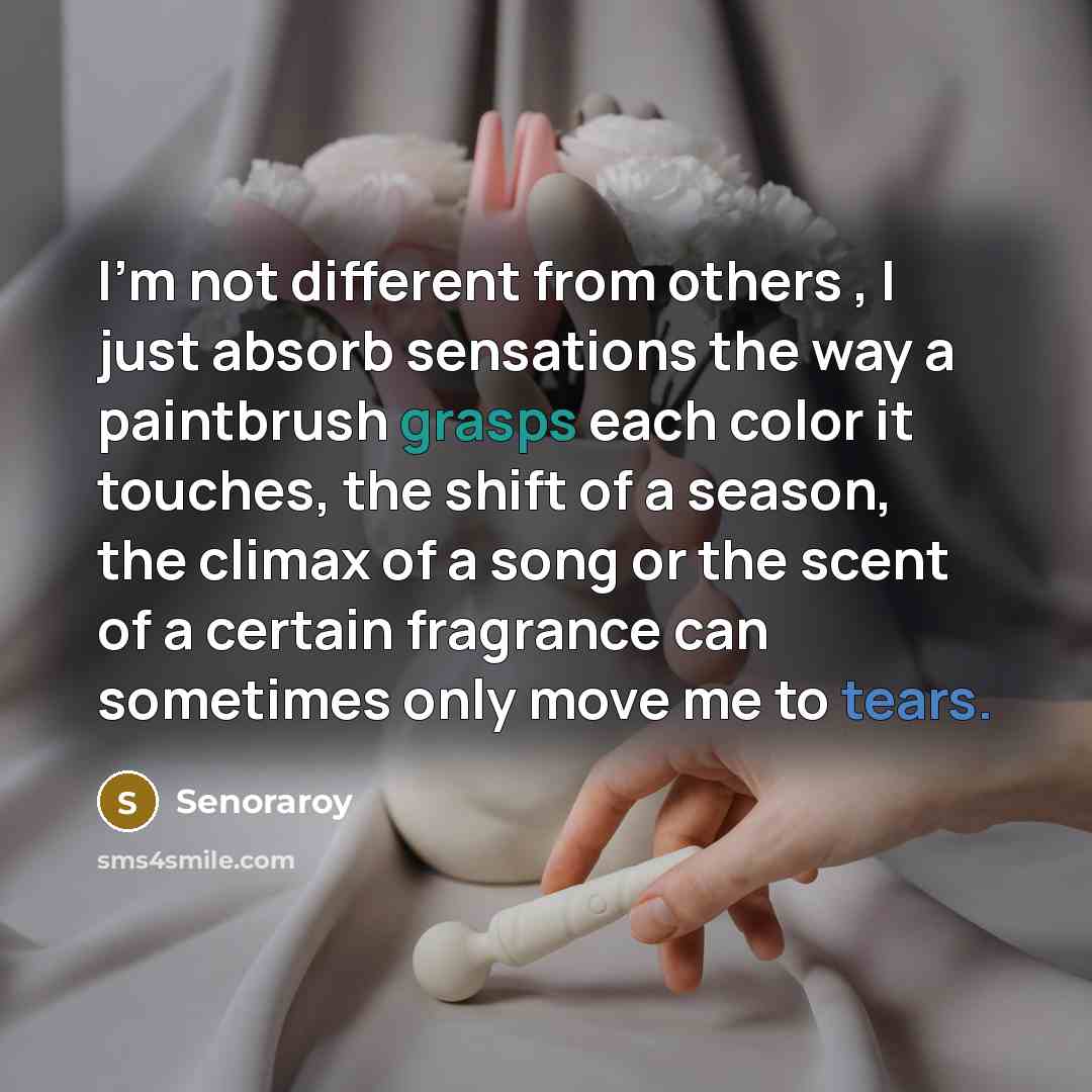 “I'm not different from others , I just absorb sensations the way a paintbrush grasps each color it touches, the shift of a season, the climax of a song or the scent of a certain fragrance can sometimes only move me to tears.” quote by Senoraroy