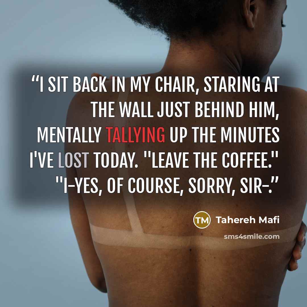 “I sit back in my chair, staring at the wall just behind him, mentally tallying up the minutes I've lost today. "Leave the coffee." "I-yes, of course, sorry, sir-.” quote by Tahereh Mafi