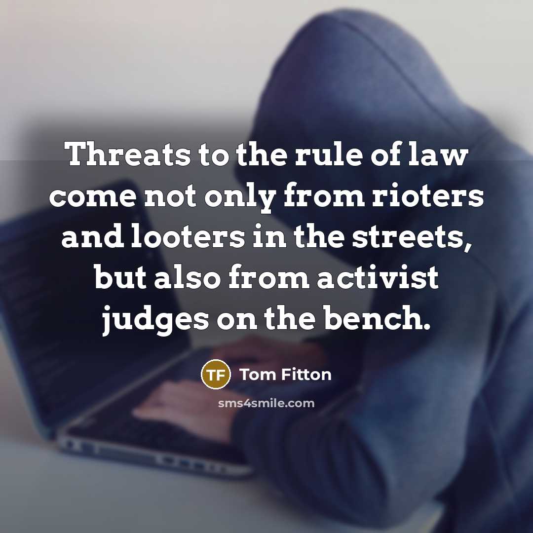 “Threats to the rule of law come not only from rioters and looters in the streets, but also from activist judges on the bench.” quote by Tom Fitton