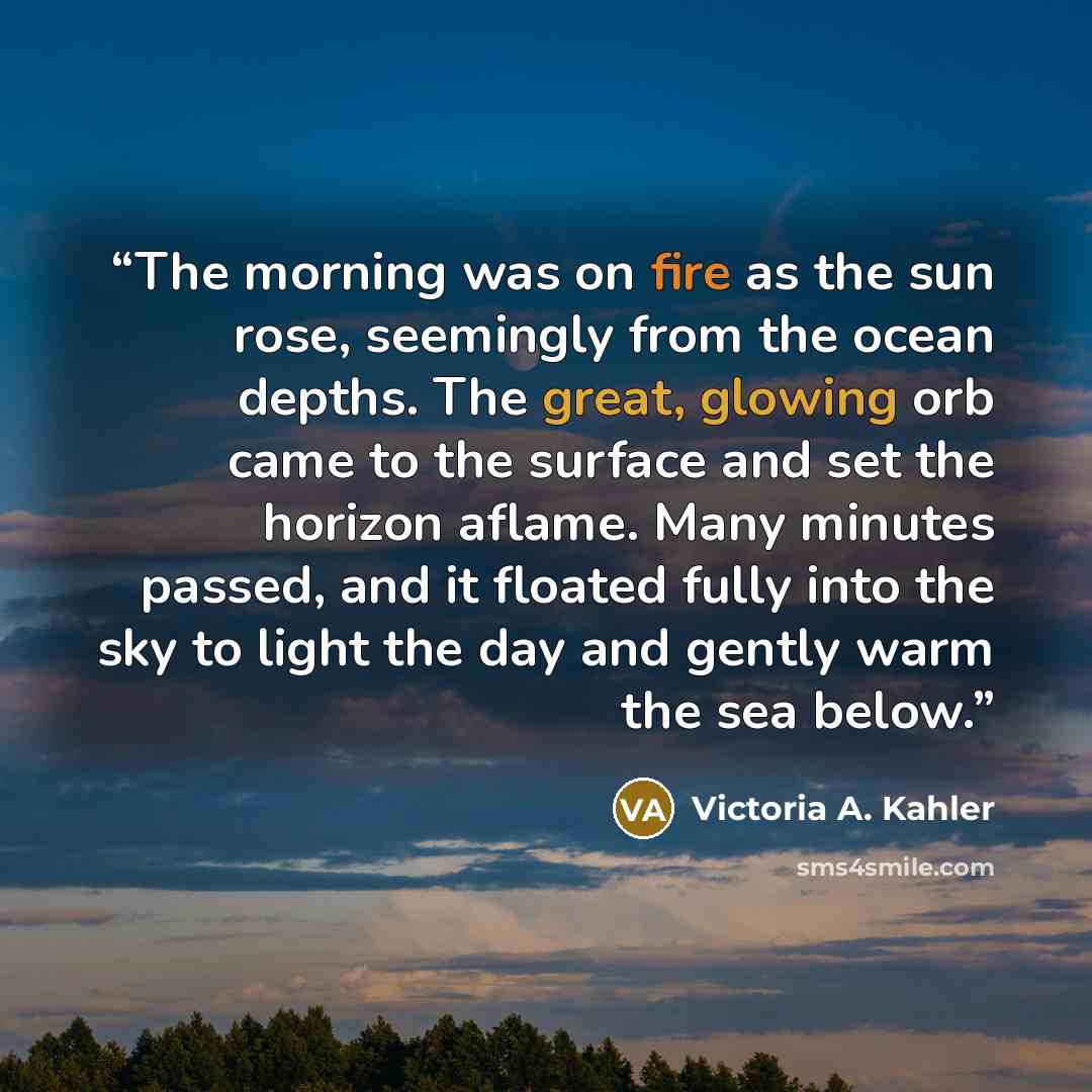 “The morning was on fire as the sun rose, seemingly from the ocean depths. The great, glowing orb came to the surface and set the horizon aflame. Many minutes passed, and it floated fully into the sky to light the day and gently warm the sea below.” quote by Victoria A. Kahler