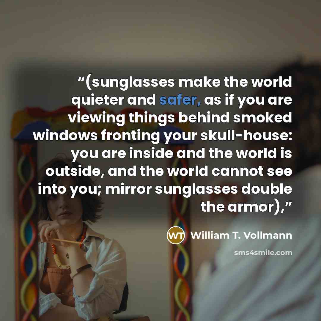 “(sunglasses make the world quieter and safer, as if you are viewing things behind smoked windows fronting your skull-house: you are inside and the world is outside, and the world cannot see into you; mirror sunglasses double the armor),” quote by William T. Vollmann