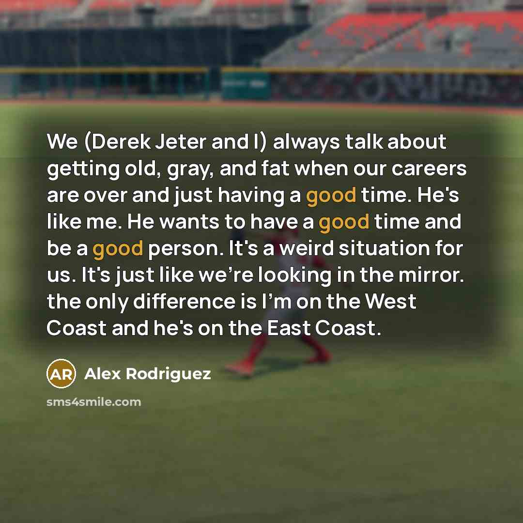 “We (Derek Jeter and I) always talk about getting old, gray, and fat when our careers are over and just having a good time. He's like me. He wants to have a good time and be a good person. It's a weird situation for us. It's just like we're looking in the mirror. the only difference is I'm on the…” quote by Alex Rodriguez