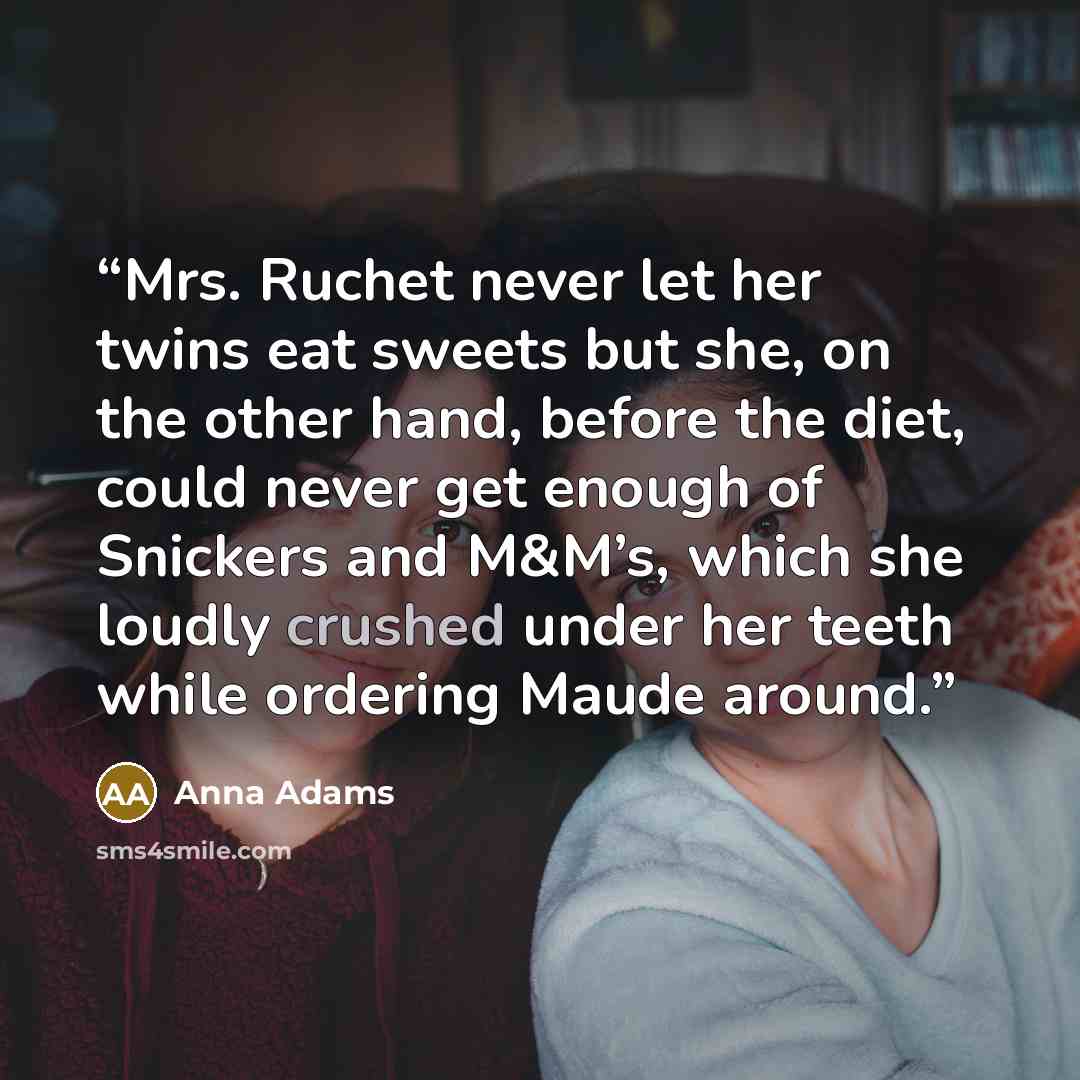 “Mrs. Ruchet never let her twins eat sweets but she, on the other hand, before the diet, could never get enough of Snickers and M&M’s, which she loudly crushed under her teeth while ordering Maude around.” quote by Anna Adams