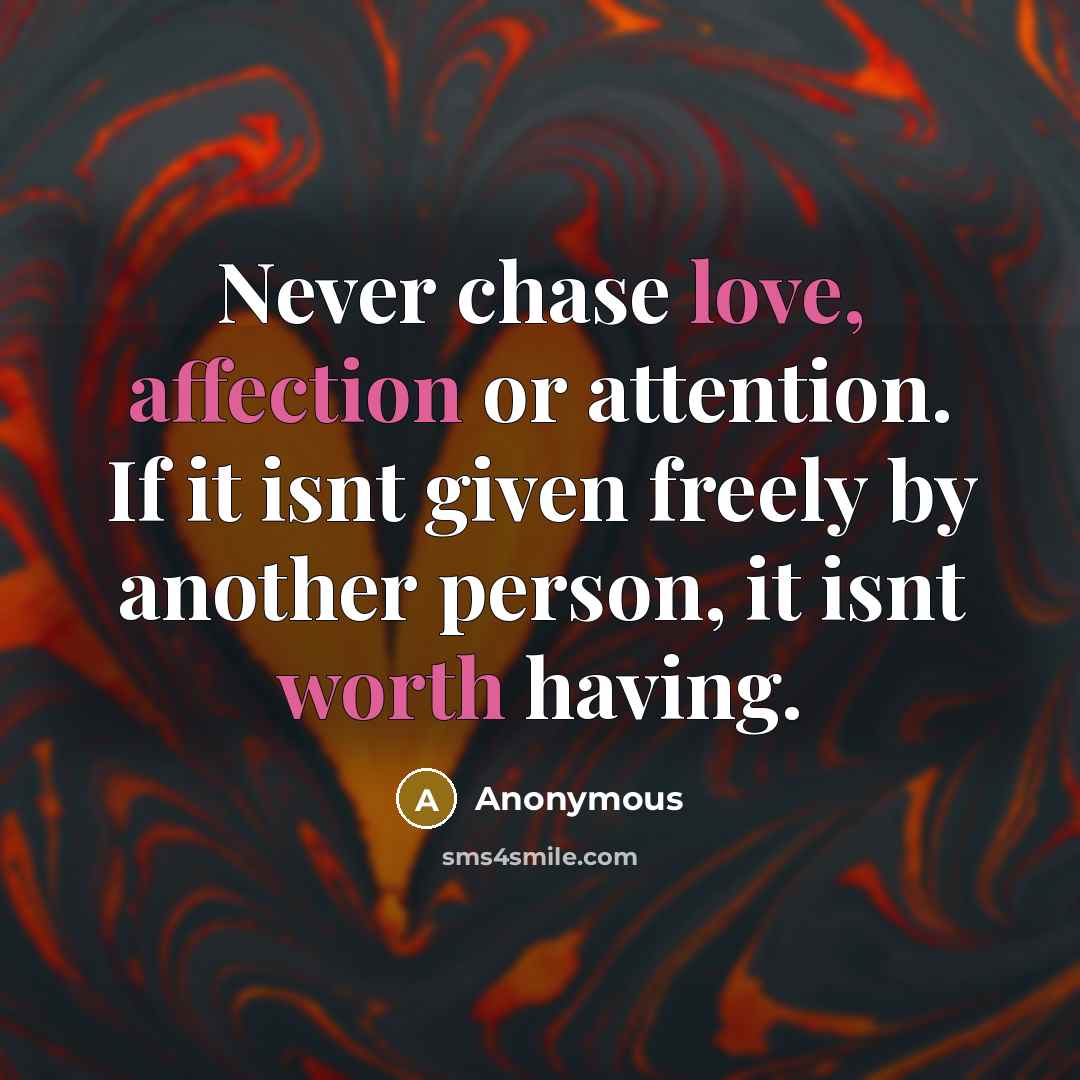 “Never chase love, affection or attention. If it isnt given freely by another person, it isnt worth having.” quote by Anonymous