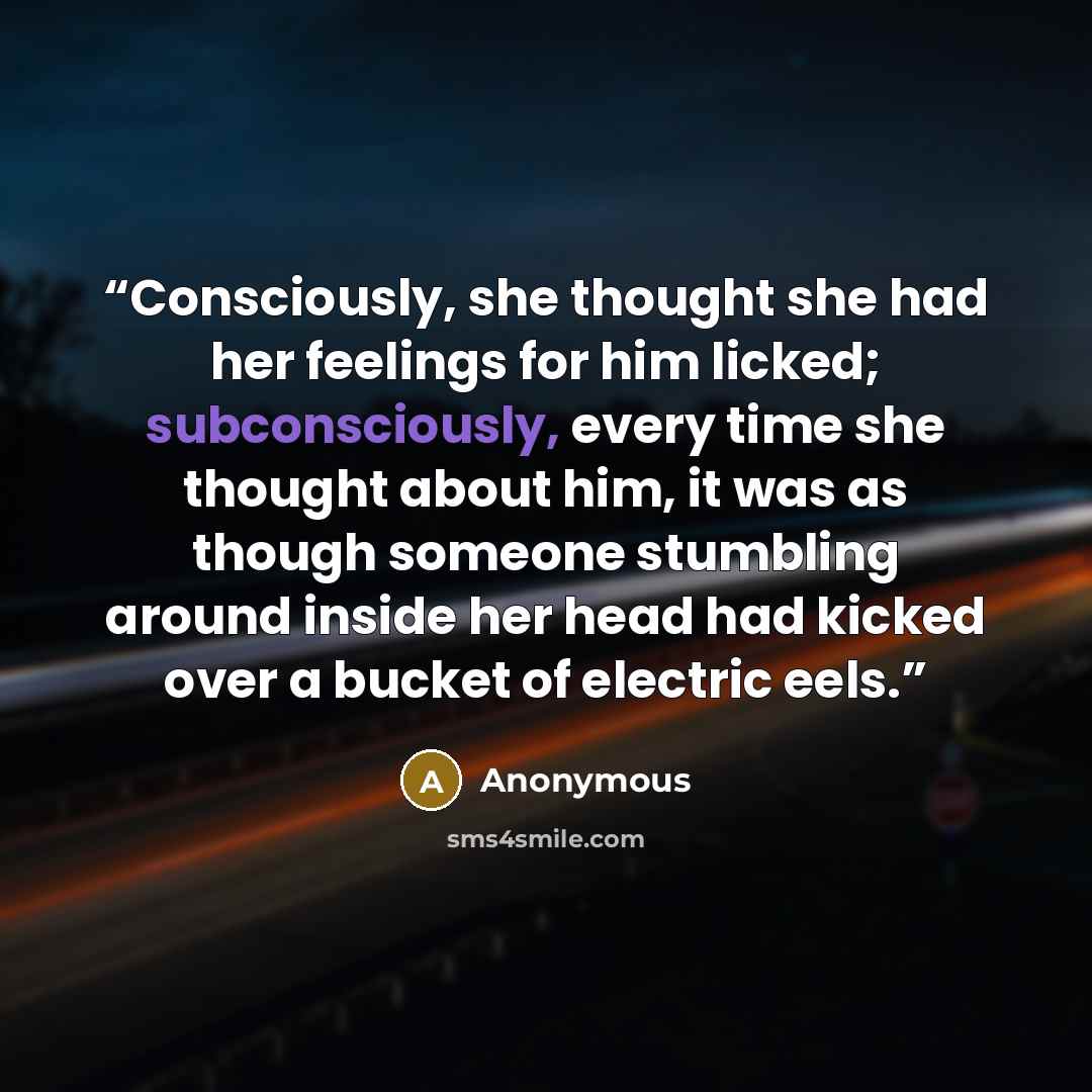 “Consciously, she thought she had her feelings for him licked; subconsciously, every time she thought about him, it was as though someone stumbling around inside her head had kicked over a bucket of electric eels.” quote by Anonymous