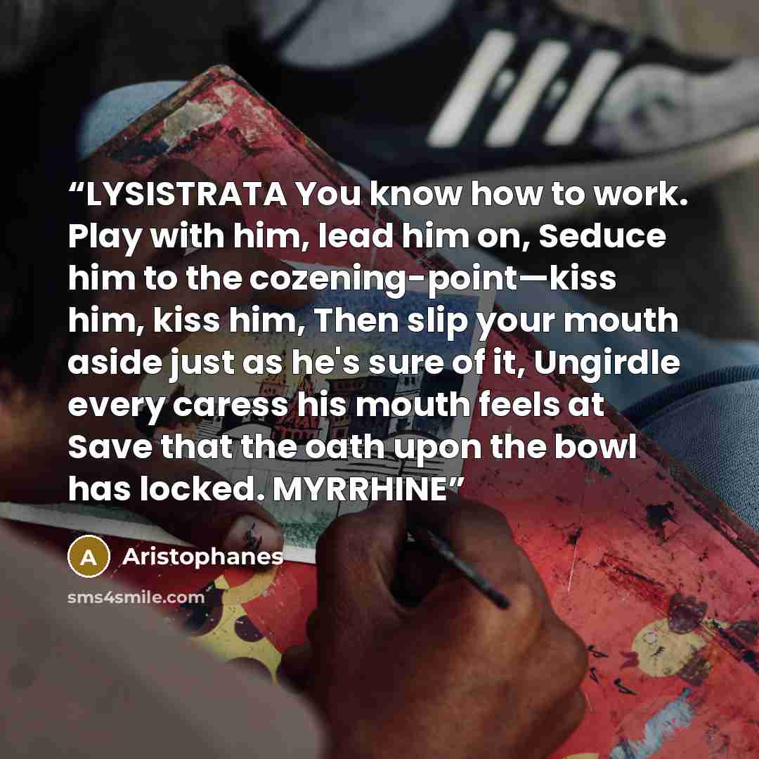 “LYSISTRATA You know how to work. Play with him, lead him on, Seduce him to the cozening-point—kiss him, kiss him, Then slip your mouth aside just as he's sure of it, Ungirdle every caress his mouth feels at Save that the oath upon the bowl has locked. MYRRHINE” quote by Aristophanes
