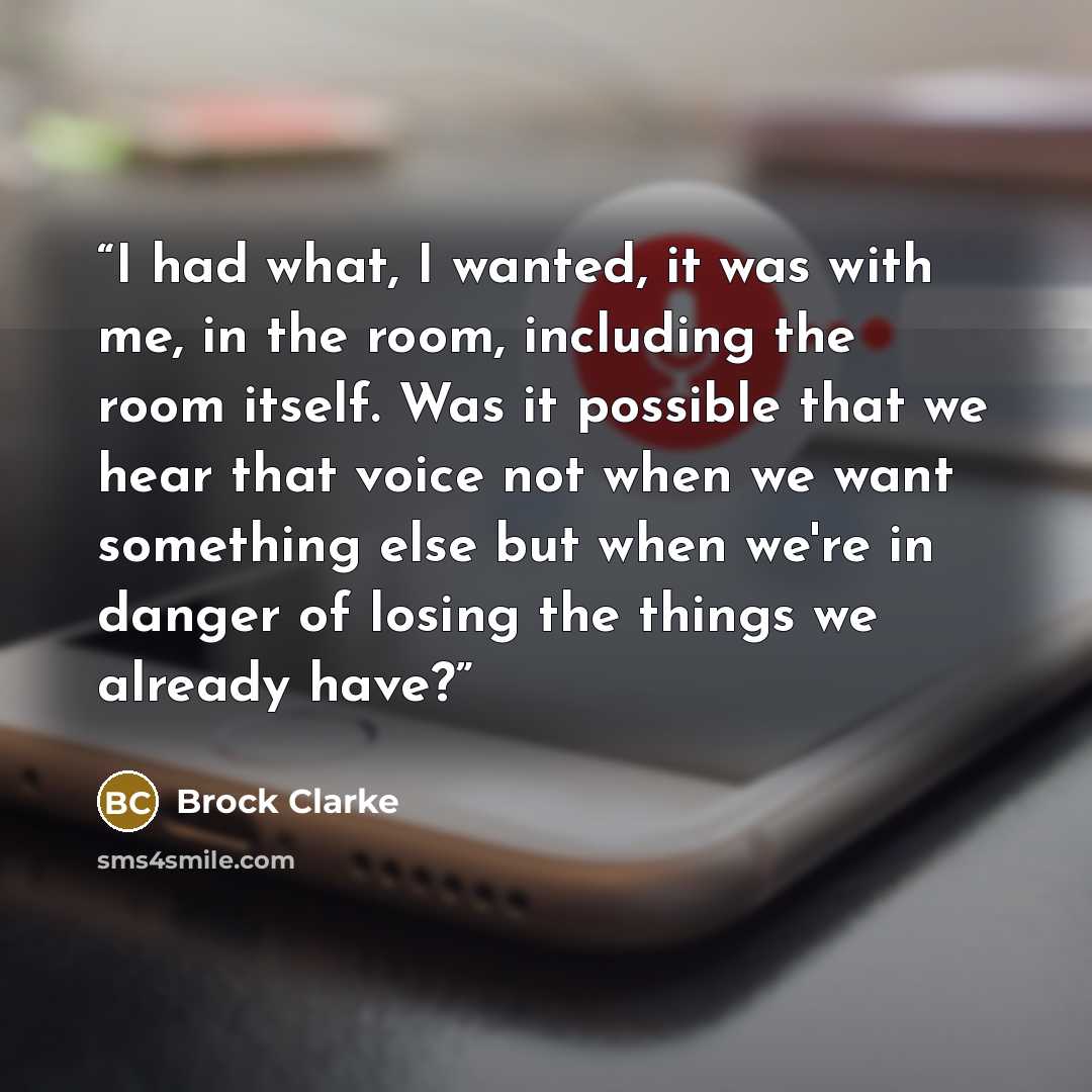 “I had what, I wanted, it was with me, in the room, including the room itself. Was it possible that we hear that voice not when we want something else but when we're in danger of losing the things we already have?” quote by Brock Clarke