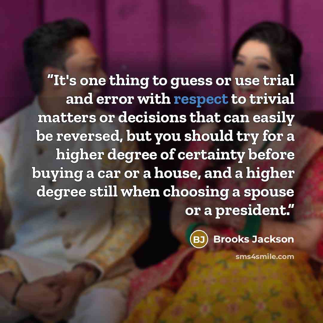 “It's one thing to guess or use trial and error with respect to trivial matters or decisions that can easily be reversed, but you should try for a higher degree of certainty before buying a car or a house, and a higher degree still when choosing a spouse or a president.” quote by Brooks Jackson