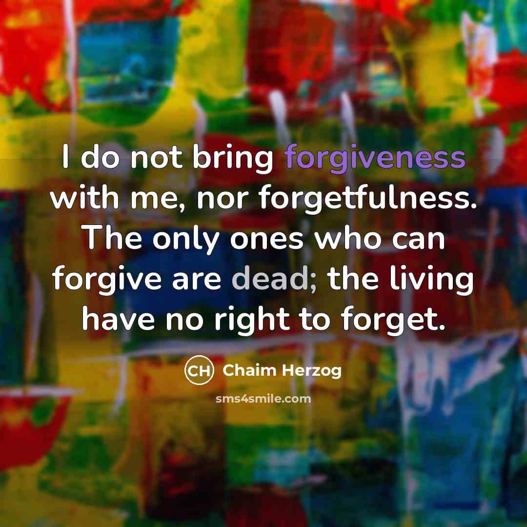 “I do not bring forgiveness with me, nor forgetfulness. The only ones who can forgive are dead; the living have no right to forget.” quote by Chaim Herzog
