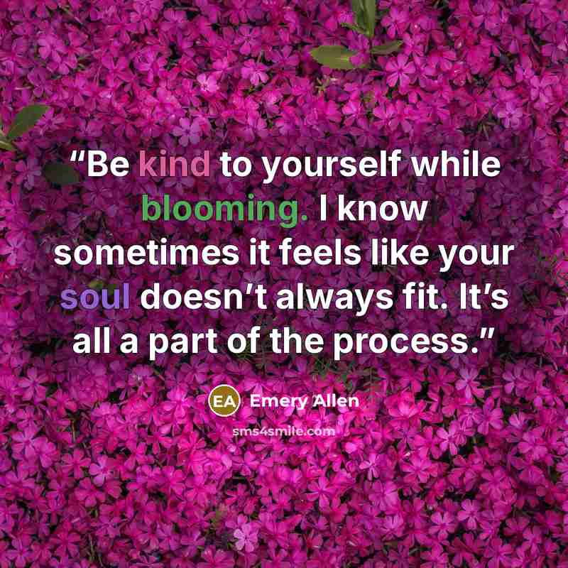 “Be kind to yourself while blooming. I know sometimes it feels like your soul doesn’t always fit. It’s all a part of the process.” quote by Emery Allen