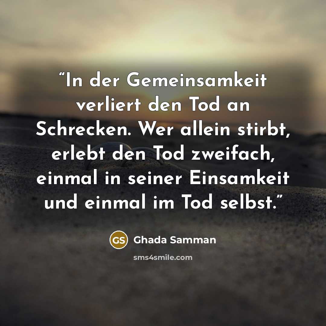 “In der Gemeinsamkeit verliert den Tod an Schrecken. Wer allein stirbt, erlebt den Tod zweifach, einmal in seiner Einsamkeit und einmal im Tod selbst.” quote by Ghada Samman