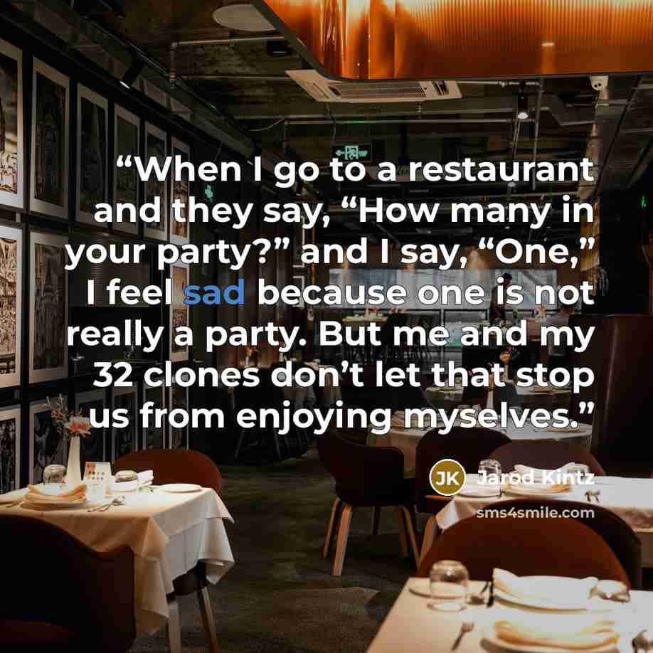 “When I go to a restaurant and they say, “How many in your party?” and I say, “One,” I feel sad because one is not really a party. But me and my 32 clones don’t let that stop us from enjoying myselves.” quote by Jarod Kintz
