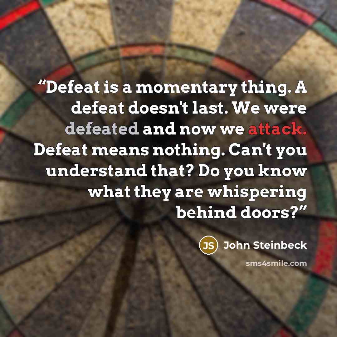 “Defeat is a momentary thing. A defeat doesn't last. We were defeated and now we attack. Defeat means nothing. Can't you understand that? Do you know what they are whispering behind doors?” quote by John Steinbeck