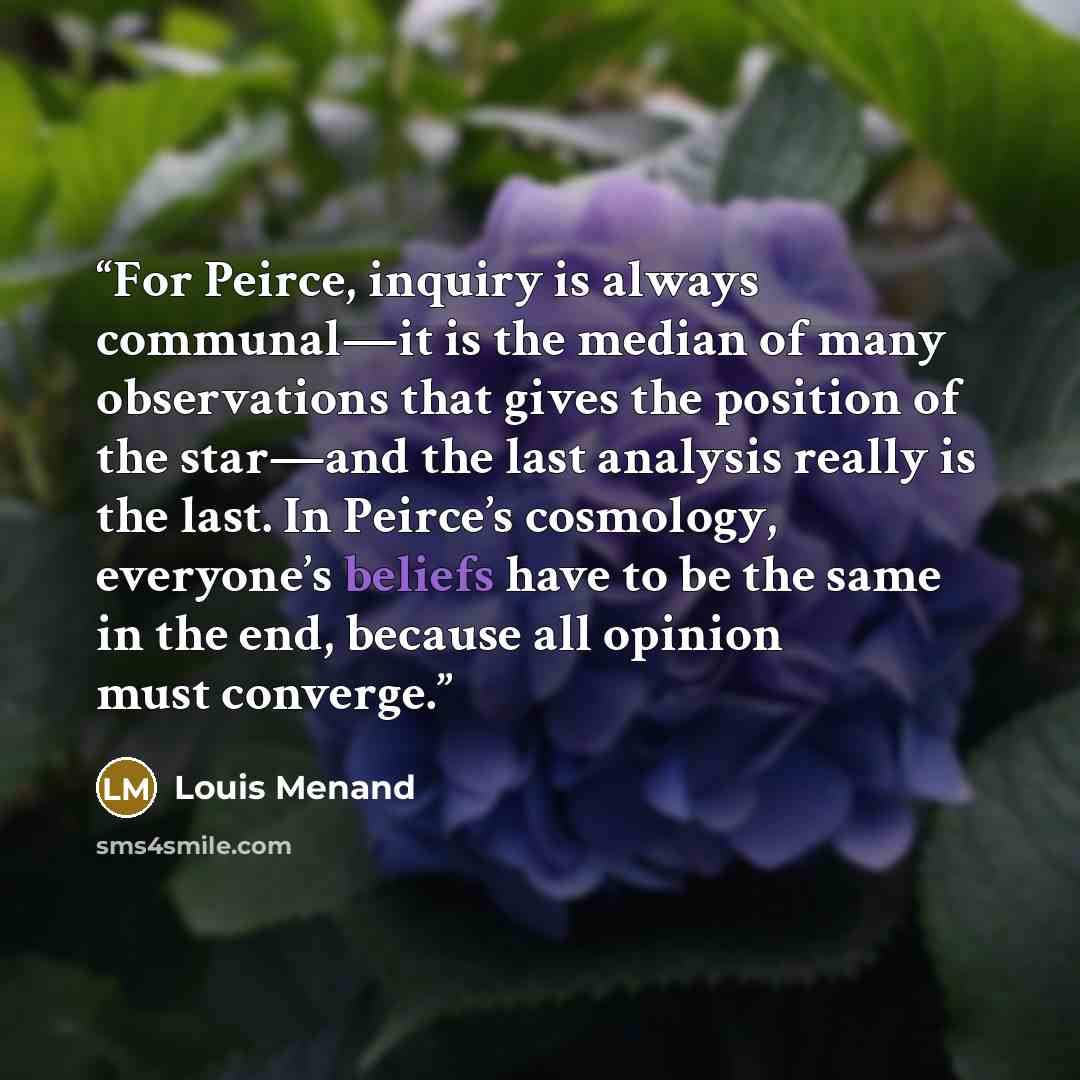 “For Peirce, inquiry is always communal—it is the median of many observations that gives the position of the star—and the last analysis really is the last. In Peirce’s cosmology, everyone’s beliefs have to be the same in the end, because all opinion must converge.” quote by Louis Menand