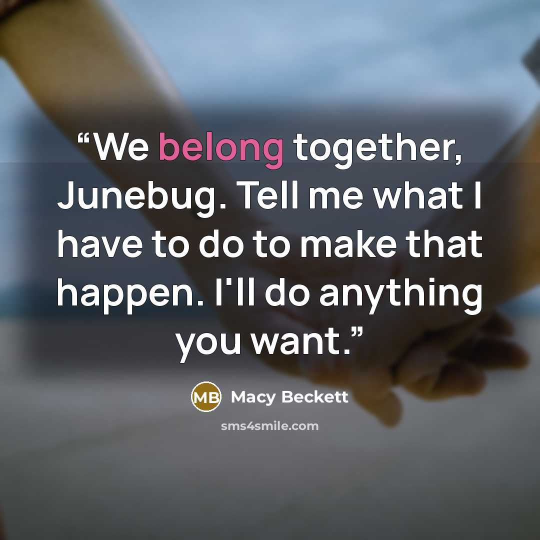 “We belong together, Junebug. Tell me what I have to do to make that happen. I'll do anything you want.” quote by Macy Beckett
