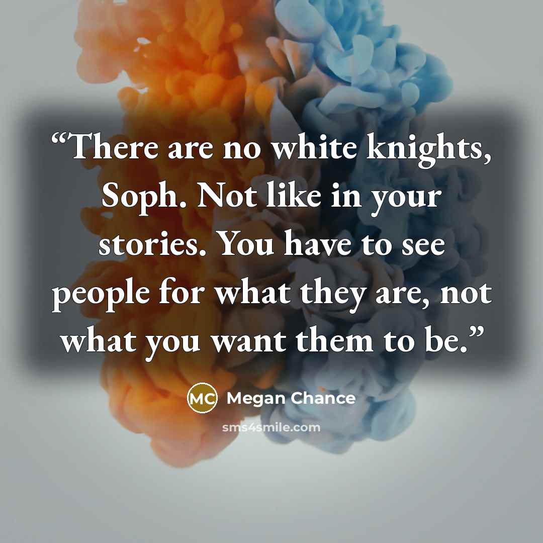 “There are no white knights, Soph. Not like in your stories. You have to see people for what they are, not what you want them to be.” quote by Megan Chance