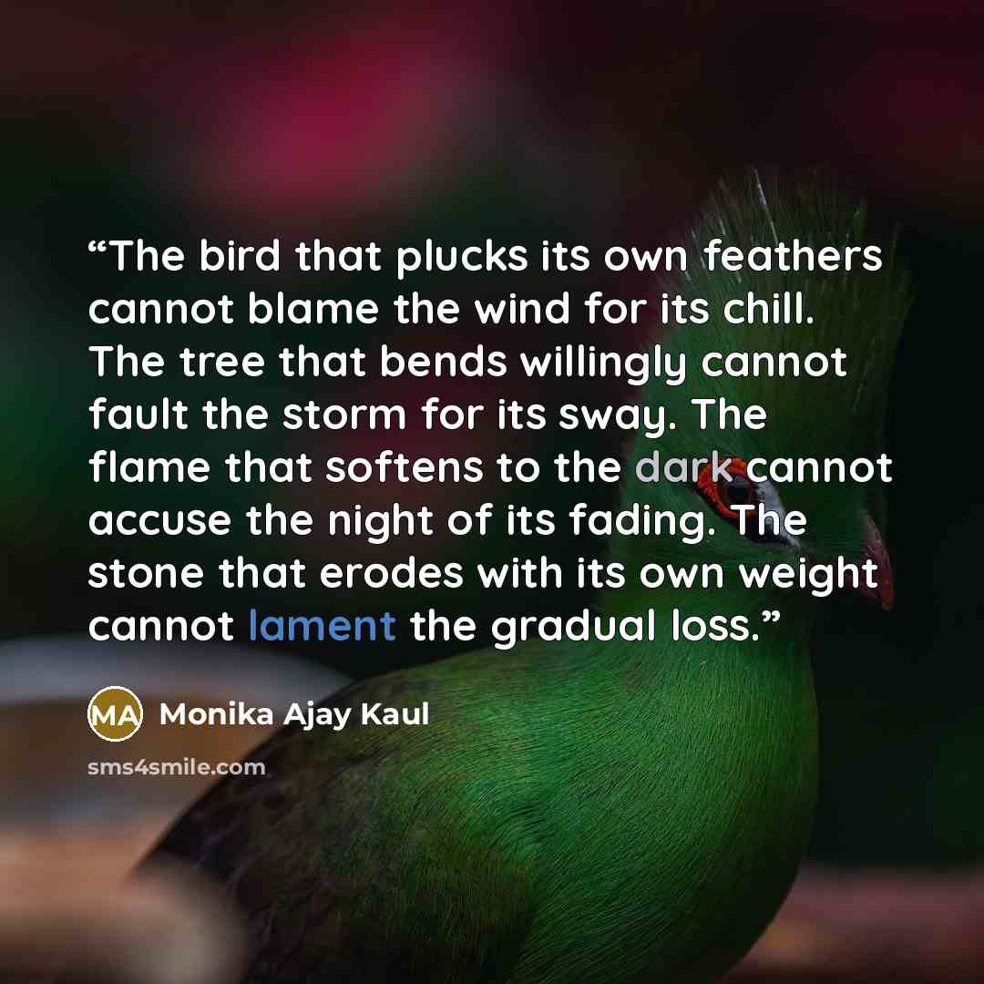 “The bird that plucks its own feathers cannot blame the wind for its chill. The tree that bends willingly cannot fault the storm for its sway. The flame that softens to the dark cannot accuse the night of its fading. The stone that erodes with its own weight cannot lament the gradual loss.” quote by Monika Ajay Kaul