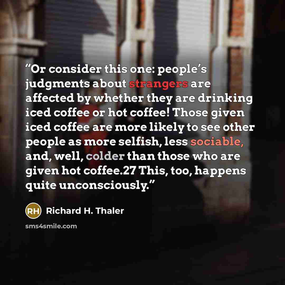 “Or consider this one: people’s judgments about strangers are affected by whether they are drinking iced coffee or hot coffee! Those given iced coffee are more likely to see other people as more selfish, less sociable, and, well, colder than those who are given hot coffee.27 This, too, happens…” quote by Richard H. Thaler