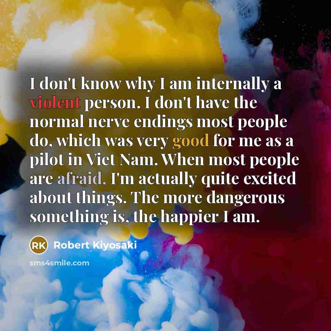 “I don't know why I am internally a violent person. I don't have the normal nerve endings most people do, which was very good for me as a pilot in Viet Nam. When most people are afraid, I'm actually quite excited about things. The more dangerous something is, the happier I am.” quote by Robert Kiyosaki