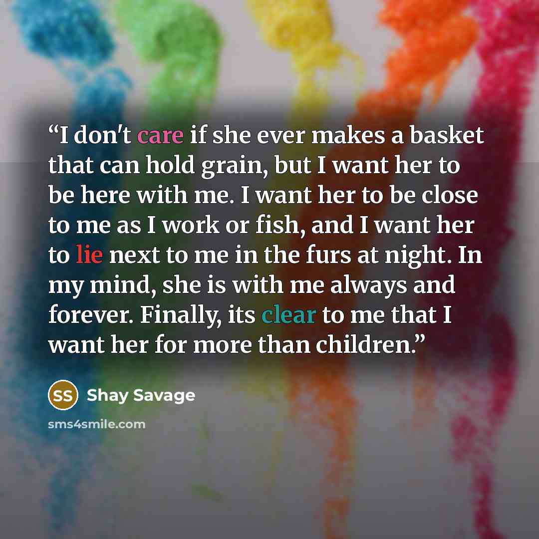 “I don't care if she ever makes a basket that can hold grain, but I want her to be here with me. I want her to be close to me as I work or fish, and I want her to lie next to me in the furs at night. In my mind, she is with me always and forever. Finally, its clear to me that I want her for more…” quote by Shay Savage