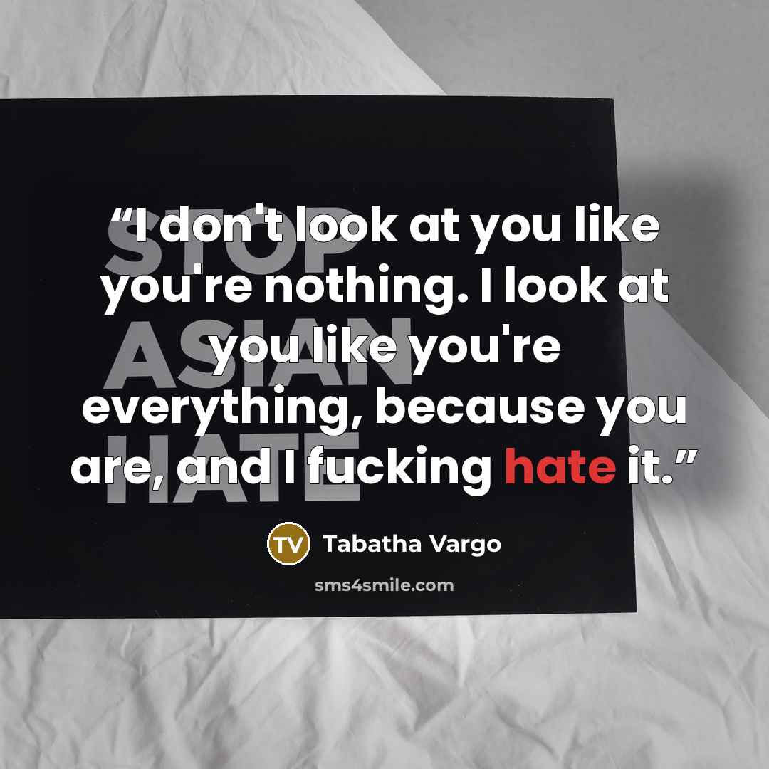 “I don't look at you like you're nothing. I look at you like you're everything, because you are, and I fucking hate it.” quote by Tabatha Vargo