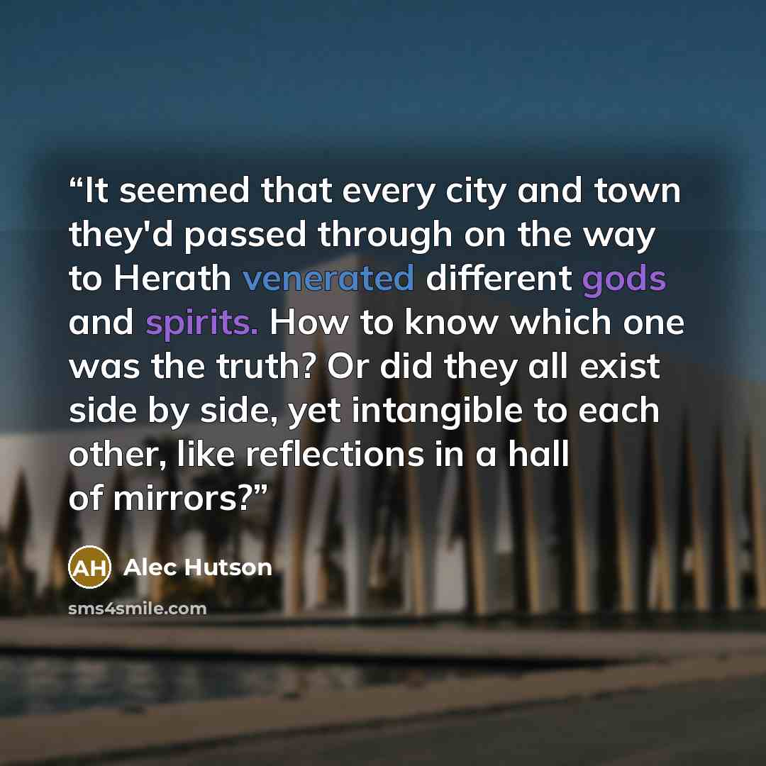 “It seemed that every city and town they'd passed through on the way to Herath venerated different gods and spirits. How to know which one was the truth? Or did they all exist side by side, yet intangible to each other, like reflections in a hall of mirrors?” quote by Alec Hutson