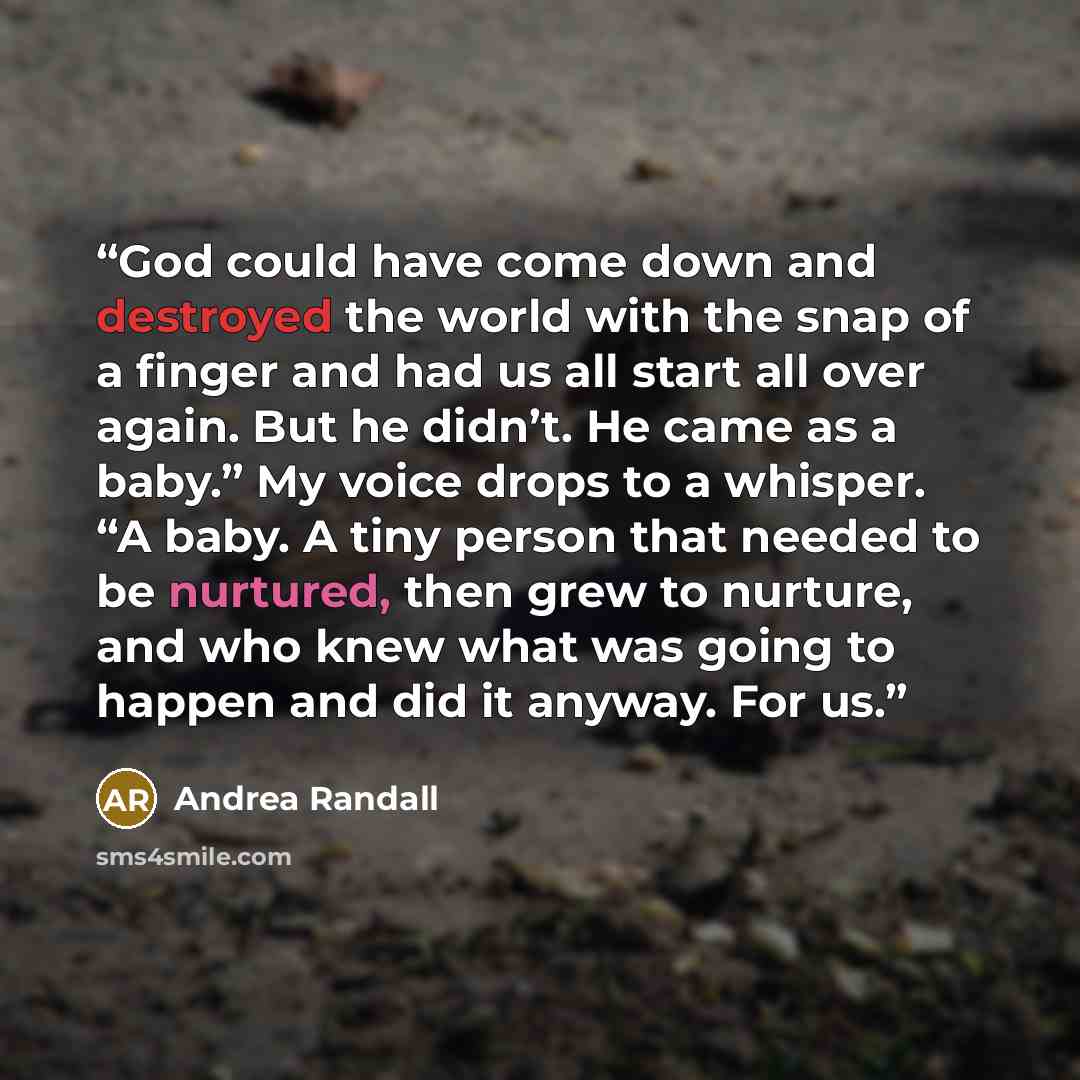 “God could have come down and destroyed the world with the snap of a finger and had us all start all over again. But he didn’t. He came as a baby.” My voice drops to a whisper. “A baby. A tiny person that needed to be nurtured, then grew to nurture, and who knew what was going to happen and did it…” quote by Andrea Randall