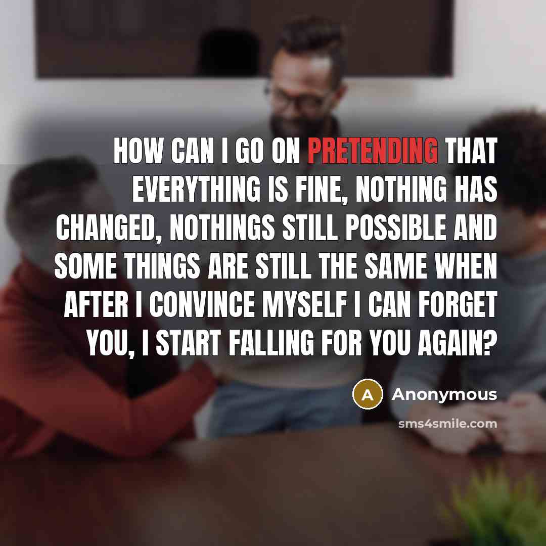 “How can I go on pretending that everything is fine, nothing has changed, nothings still possible and some things are still the same when after I convince myself I can forget you, I start falling for you again?” quote by Anonymous