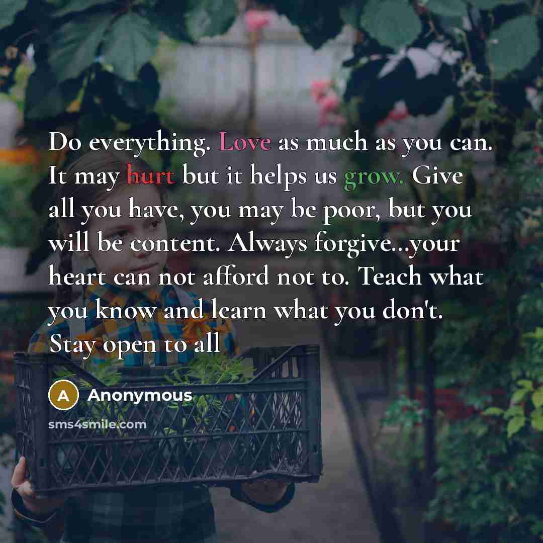 “Do everything. Love as much as you can. It may hurt but it helps us grow. Give all you have, you may be poor, but you will be content. Always forgive…your heart can not afford not to. Teach what you know and learn what you don't. Stay open to all” quote by Anonymous