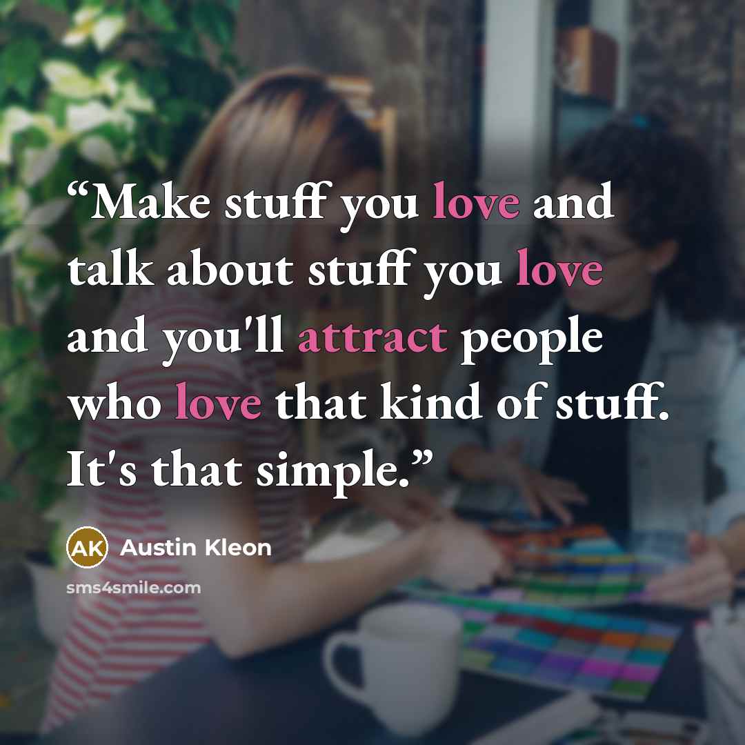 “Make stuff you love and talk about stuff you love and you'll attract people who love that kind of stuff. It's that simple.” quote by Austin Kleon